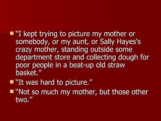 “I kept trying to picture my mother or somebody, or my aunt, or Sally Hayes's crazy mother, standing outside some department store and collecting dough for poor people in a beat-up old straw basket.”  “It was hard to picture.”  “Not so much my mother, but those other two.”  