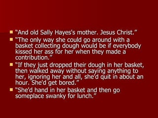 “ And old Sally Hayes's mother. Jesus Christ.” “ The only way she could go around with a basket collecting dough would be if everybody kissed her ass for her when they made a contribution.”  “ If they just dropped their dough in her basket, then walked away without saying anything to her, ignoring her and all, she'd quit in about an hour. She'd get bored.”  “ She'd hand in her basket and then go someplace swanky for lunch.”  