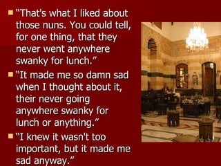 “That's what I liked about those nuns. You could tell, for one thing, that they never went anywhere swanky for lunch.”  “It made me so damn sad when I thought about it, their never going anywhere swanky for lunch or anything.”  “I knew it wasn't too important, but it made me sad anyway.”  