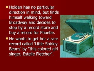 Holden has no particular direction in mind, but finds himself walking toward Broadway and decides to stop by a record store and buy a record for Phoebe.  He wants to get her a rare record called ‘Little Shirley Beans’ by "this colored girl singer, Estelle Fletcher".  