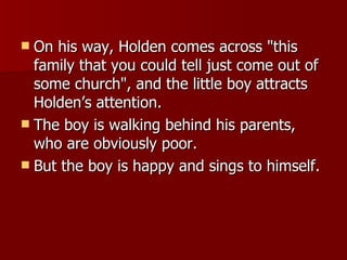 On his way, Holden comes across "this family that you could tell just come out of some church", and the little boy attracts Holden’s attention.  The boy is walking behind his parents, who are obviously poor.  But the boy is happy and sings to himself.  
