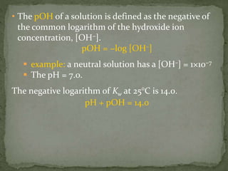 • The pOH of a solution is defined as the negative of
the common logarithm of the hydroxide ion
concentration, [OH−].
pOH = −log [OH–]
 example: a neutral solution has a [OH–] = 1×10−7
 The pH = 7.0.
The negative logarithm of Kw at 25°C is 14.0.
pH + pOH = 14.0
 