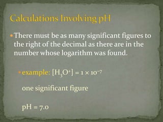 There must be as many significant figures to
the right of the decimal as there are in the
number whose logarithm was found.
example: [H3O+] = 1 × 10−7
one significant figure
pH = 7.0
 