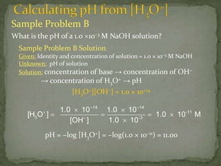 Sample Problem B
What is the pH of a 1.0 10–3 M NaOH solution?
–14 –14
-11
3 – -3
1.0 10 1.0 10
[H O ] 1.0 10 M
[OH ] 1.0 10
  
   

Sample Problem B Solution
Given: Identity and concentration of solution = 1.0 × 10−3 M NaOH
Unknown: pH of solution
Solution: concentration of base → concentration of OH−
→ concentration of H3O+ → pH
[H3O+][OH−] = 1.0 × 10−14
pH = −log [H3O+] = −log(1.0 × 10−11) = 11.00
 