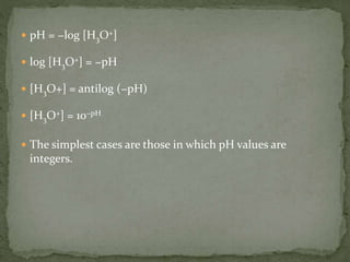  pH = −log [H3O+]
 log [H3O+] = −pH
 [H3O+] = antilog (−pH)
 [H3O+] = 10−pH
 The simplest cases are those in which pH values are
integers.
 