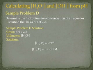 Sample Problem D
Determine the hydronium ion concentration of an aqueous
solution that has a pH of 4.0.
Sample Problem D Solution
Given: pH = 4.0
Unknown: [H3O+]
Solution:
[H3O+] = 10−pH
[H3O+] = 1 × 10−4 M
 