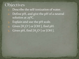 1. Describe the self-ionization of water.
2. Define pH, and give the pH of a neutral
solution at 25⁰C.
3. Explain and use the pH scale.
4. Given [H3O+] or [OH-], find pH.
5. Given pH, find [H3O+] or [OH-].
 