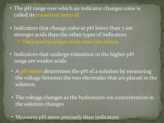 • The pH range over which an indicator changes color is
called its transition interval.
• Indicators that change color at pH lower than 7 are
stronger acids than the other types of indicators.
• They tend to ionize more than the others.
• Indicators that undergo transition in the higher pH
range are weaker acids.
• A pH meter determines the pH of a solution by measuring
the voltage between the two electrodes that are placed in the
solution.
• The voltage changes as the hydronium ion concentration in
the solution changes.
• Measures pH more precisely than indicators
 