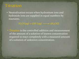 • Neutralization occurs when hydronium ions and
hydroxide ions are supplied in equal numbers by
reactants.
H3O+(aq) + OH−(aq) 2H2O(l)
• Titration is the controlled addition and measurement
of the amount of a solution of known concentration
required to react completely with a measured amount
of a solution of unknown concentration.
 