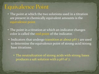 • The point at which the two solutions used in a titration
are present in chemically equivalent amounts is the
equivalence point.
• The point in a titration at which an indicator changes
color is called the end point of the indicator.
• Indicators that undergo transition at about pH 7 are used
to determine the equivalence point of strong-acid/strong
base titrations.
• The neutralization of strong acids with strong bases
produces a salt solution with a pH of 7.
 