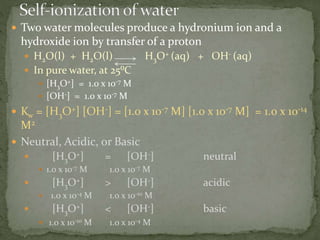  Two water molecules produce a hydronium ion and a
hydroxide ion by transfer of a proton
 H2O(l) + H2O(l) H3O+ (aq) + OH- (aq)
 In pure water, at 25⁰C
 [H3O+] = 1.0 x 10-7 M
 [OH-] = 1.0 x 10-7 M
 Kw = [H3O+] [OH-] = [1.0 x 10-7 M] [1.0 x 10-7 M] = 1.0 x 10-14
M2
 Neutral, Acidic, or Basic
 [H3O+] = [OH-] neutral
 1.0 x 10-7 M 1.0 x 10-7 M
 [H3O+] > [OH-] acidic
 1.0 x 10-4 M 1.0 x 10-10 M
 [H3O+] < [OH-] basic
 1.0 x 10-10 M 1.0 x 10-4 M
 