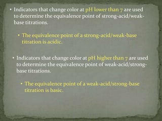 • Indicators that change color at pH lower than 7 are used
to determine the equivalence point of strong-acid/weak-
base titrations.
• The equivalence point of a strong-acid/weak-base
titration is acidic.
• Indicators that change color at pH higher than 7 are used
to determine the equivalence point of weak-acid/strong-
base titrations.
• The equivalence point of a weak-acid/strong-base
titration is basic.
 