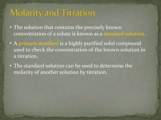• The solution that contains the precisely known
concentration of a solute is known as a standard solution.
• A primary standard is a highly purified solid compound
used to check the concentration of the known solution in
a titration.
• The standard solution can be used to determine the
molarity of another solution by titration.
 