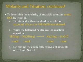 • To determine the molarity of an acidic solution, 10 mL
HCl, by titration
1. Titrate acid with a standard base solution
20.00 mL of 5.0 × 10−3 M NaOH was titrated
2. Write the balanced neutralization reaction
equation.
HCl(aq) + NaOH(aq) NaCl(aq) + H2O(l)
1 mol 1 mol 1 mol 1 mol
3. Determine the chemically equivalent amounts
of HCl and NaOH.
 