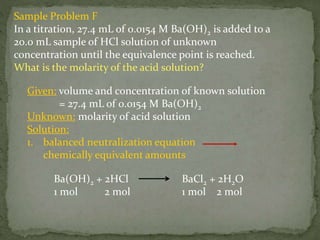 Sample Problem F
In a titration, 27.4 mL of 0.0154 M Ba(OH)2 is added to a
20.0 mL sample of HCl solution of unknown
concentration until the equivalence point is reached.
What is the molarity of the acid solution?
Ba(OH)2 + 2HCl BaCl2 + 2H2O
1 mol 2 mol 1 mol 2 mol
Given: volume and concentration of known solution
= 27.4 mL of 0.0154 M Ba(OH)2
Unknown: molarity of acid solution
Solution:
1. balanced neutralization equation
chemically equivalent amounts
 