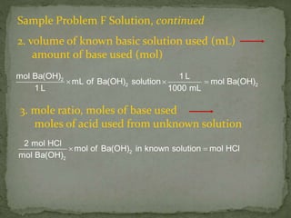 Sample Problem F Solution, continued
2. volume of known basic solution used (mL)
amount of base used (mol)
2
2 2
mol Ba(OH) 1 L
mL of Ba(OH) solution mol Ba(OH)
1 L 1000 mL
  
2
2
2 mol HCl
mol of Ba(OH) in known solution mol HCl
mol Ba(OH)
 
3. mole ratio, moles of base used
moles of acid used from unknown solution
 