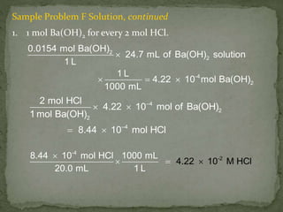 Sample Problem F Solution, continued
1. 1 mol Ba(OH)2 for every 2 mol HCl.
2
2
-4
2
0.0154 mol Ba(OH)
24.7 mL of Ba(OH) solution
1 L
1 L
4.22 10 mol Ba(OH)
1000 mL

  
–4
2
2
–4
2 mol HCl
4.22 10 mol of Ba(OH)
1 mol Ba(OH)
8.44 10 mol HCl
 
 
-2
-4
8.44 10 mol HCl 1000 mL
20.0 m
4.22 10
L 1
M l
L
HC  

 
