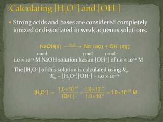  Strong acids and bases are considered completely
ionized or dissociated in weak aqueous solutions.
s aq + aq2H O –
NaOH( ) Na ( ) OH ( )

-14 -14
-12
3 – -2
1.0 10 1.0 10
[H O ] 1.0 10 M
[OH ] 1.0 10
  
   

1 mol 1 mol 1 mol
1.0 × 10−2 M NaOH solution has an [OH−] of 1.0 × 10−2 M
The [H3O+] of this solution is calculated using Kw.
Kw = [H3O+][OH−] = 1.0 × 10−14
 
