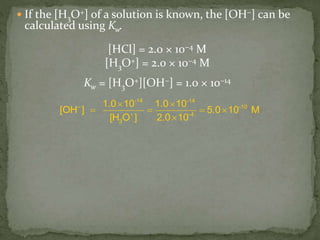  If the [H3O+] of a solution is known, the [OH−] can be
calculated using Kw.
[HCl] = 2.0 × 10−4 M
[H3O+] = 2.0 × 10−4 M
Kw = [H3O+][OH−] = 1.0 × 10−14
-14 -14
– -10
-4
3
1.0 10 1.0 10
[OH ] 5.0 10 M
[H O ] 2.0 10
 
   

 