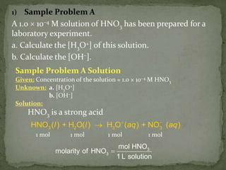 1) Sample Problem A
A 1.0  10–4 M solution of HNO3 has been prepared for a
laboratory experiment.
a. Calculate the [H3O+] of this solution.
b. Calculate the [OH–].
Sample Problem A Solution
Given: Concentration of the solution = 1.0 × 10−4 M HNO3
Unknown: a. [H3O+]
b. [OH−]
Solution:
HNO3 is a strong acid
l + l aq + aq–
3 2 3 3HNO ( ) H O( ) H O ( ) NO ( )

3
3
mol HNO
molarity of HNO
1 L solution

1 mol 1 mol 1 mol 1 mol
 