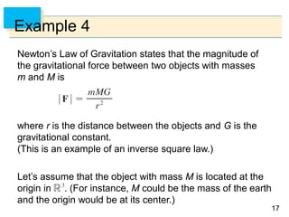 1717
Example 4
Newton’s Law of Gravitation states that the magnitude of
the gravitational force between two objects with masses
m and M is
where r is the distance between the objects and G is the
gravitational constant.
(This is an example of an inverse square law.)
Let’s assume that the object with mass M is located at the
origin in . (For instance, M could be the mass of the earth
and the origin would be at its center.)
 