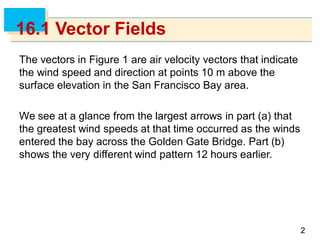 22
16.1 Vector Fields
The vectors in Figure 1 are air velocity vectors that indicate
the wind speed and direction at points 10 m above the
surface elevation in the San Francisco Bay area.
We see at a glance from the largest arrows in part (a) that
the greatest wind speeds at that time occurred as the winds
entered the bay across the Golden Gate Bridge. Part (b)
shows the very different wind pattern 12 hours earlier.
 