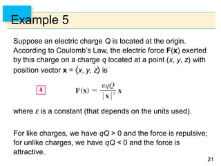 2121
Example 5
Suppose an electric charge Q is located at the origin.
According to Coulomb’s Law, the electric force F(x) exerted
by this charge on a charge q located at a point (x, y, z) with
position vector x = x, y, z is
where ε is a constant (that depends on the units used).
For like charges, we have qQ > 0 and the force is repulsive;
for unlike charges, we have qQ < 0 and the force is
attractive.
 