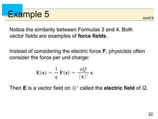 2222
Example 5
Notice the similarity between Formulas 3 and 4. Both
vector fields are examples of force fields.
Instead of considering the electric force F, physicists often
consider the force per unit charge:
Then E is a vector field on called the electric field of Q.
cont’d
 