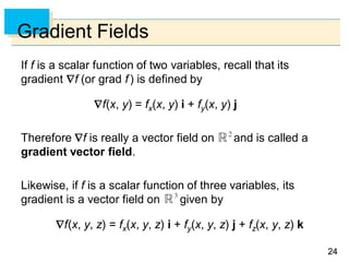 2424
Gradient Fields
If f is a scalar function of two variables, recall that its
gradient f (or grad f) is defined by
f(x, y) = fx(x, y) i + fy(x, y) j
Therefore f is really a vector field on and is called a
gradient vector field.
Likewise, if f is a scalar function of three variables, its
gradient is a vector field on given by
f(x, y, z) = fx(x, y, z) i + fy(x, y, z) j + fz(x, y, z) k
 