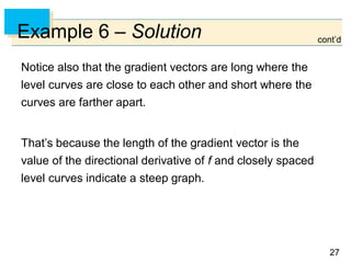 2727
Example 6 – Solution
Notice also that the gradient vectors are long where the
level curves are close to each other and short where the
curves are farther apart.
That’s because the length of the gradient vector is the
value of the directional derivative of f and closely spaced
level curves indicate a steep graph.
cont’d
 
