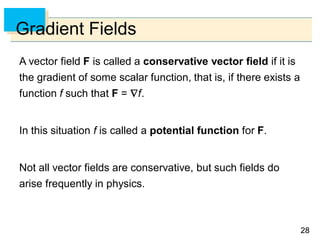 2828
Gradient Fields
A vector field F is called a conservative vector field if it is
the gradient of some scalar function, that is, if there exists a
function f such that F = f.
In this situation f is called a potential function for F.
Not all vector fields are conservative, but such fields do
arise frequently in physics.
 