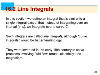3030
16.2 Line Integrals
In this section we define an integral that is similar to a
single integral except that instead of integrating over an
interval [a, b], we integrate over a curve C.
Such integrals are called line integrals, although “curve
integrals” would be better terminology.
They were invented in the early 19th century to solve
problems involving fluid flow, forces, electricity, and
magnetism.
 
