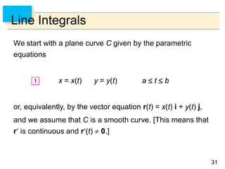 3131
Line Integrals
We start with a plane curve C given by the parametric
equations
x = x(t) y = y(t) a  t  b
or, equivalently, by the vector equation r(t) = x(t) i + y(t) j,
and we assume that C is a smooth curve. [This means that
r is continuous and r(t)  0.]
 
