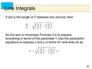 3636
Line Integrals
If s(t) is the length of C between r(a) and r(t), then
So the way to remember Formula 3 is to express
everything in terms of the parameter t: Use the parametric
equations to express x and y in terms of t and write ds as
 