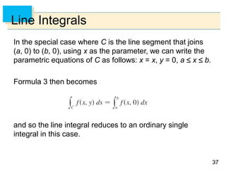 3737
Line Integrals
In the special case where C is the line segment that joins
(a, 0) to (b, 0), using x as the parameter, we can write the
parametric equations of C as follows: x = x, y = 0, a  x  b.
Formula 3 then becomes
and so the line integral reduces to an ordinary single
integral in this case.
 