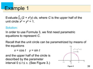 3939
Example 1
Evaluate C (2 + x2y) ds, where C is the upper half of the
unit circle x2 + y2 = 1.
Solution:
In order to use Formula 3, we first need parametric
equations to represent C.
Recall that the unit circle can be parametrized by means of
the equations
x = cos t y = sin t
and the upper half of the circle is
described by the parameter
interval 0  t  . (See Figure 3.)
Figure 3
 
