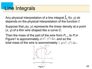 4343
Line Integrals
Any physical interpretation of a line integral C f(x, y) ds
depends on the physical interpretation of the function f.
Suppose that (x, y) represents the linear density at a point
(x, y) of a thin wire shaped like a curve C.
Then the mass of the part of the wire from Pi–1 to Pi in
Figure1 is approximately and so the
total mass of the wire is approximately
Figure 1
 