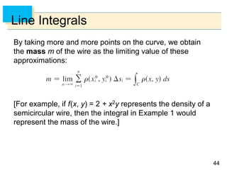 4444
Line Integrals
By taking more and more points on the curve, we obtain
the mass m of the wire as the limiting value of these
approximations:
[For example, if f(x, y) = 2 + x2y represents the density of a
semicircular wire, then the integral in Example 1 would
represent the mass of the wire.]
 