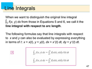 4747
Line Integrals
When we want to distinguish the original line integral
C f(x, y) ds from those in Equations 5 and 6, we call it the
line integral with respect to arc length.
The following formulas say that line integrals with respect
to x and y can also be evaluated by expressing everything
in terms of t: x = x(t), y = y(t), dx = x(t) dt, dy = y(t) dt.
 