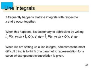 4848
Line Integrals
It frequently happens that line integrals with respect to
x and y occur together.
When this happens, it’s customary to abbreviate by writing
C P(x, y) dx + C Q(x, y) dy = C P(x, y) dx + Q(x, y) dy
When we are setting up a line integral, sometimes the most
difficult thing is to think of a parametric representation for a
curve whose geometric description is given.
 