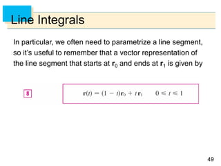 4949
Line Integrals
In particular, we often need to parametrize a line segment,
so it’s useful to remember that a vector representation of
the line segment that starts at r0 and ends at r1 is given by
 
