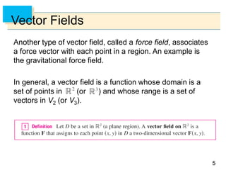 55
Vector Fields
Another type of vector field, called a force field, associates
a force vector with each point in a region. An example is
the gravitational force field.
In general, a vector field is a function whose domain is a
set of points in (or ) and whose range is a set of
vectors in V2 (or V3).
 