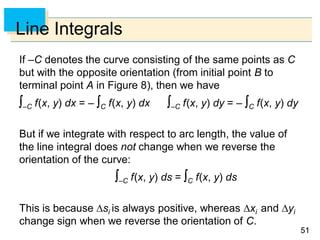 5151
Line Integrals
If –C denotes the curve consisting of the same points as C
but with the opposite orientation (from initial point B to
terminal point A in Figure 8), then we have
–C f(x, y) dx = – C f(x, y) dx –C f(x, y) dy = – C f(x, y) dy
But if we integrate with respect to arc length, the value of
the line integral does not change when we reverse the
orientation of the curve:
–C f(x, y) ds = C f(x, y) ds
This is because si is always positive, whereas xi and yi
change sign when we reverse the orientation of C.
 
