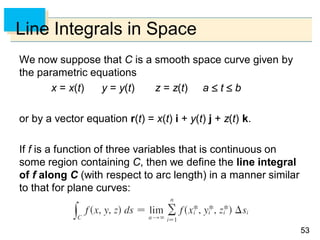 5353
Line Integrals in Space
We now suppose that C is a smooth space curve given by
the parametric equations
x = x(t) y = y(t) z = z(t) a  t  b
or by a vector equation r(t) = x(t) i + y(t) j + z(t) k.
If f is a function of three variables that is continuous on
some region containing C, then we define the line integral
of f along C (with respect to arc length) in a manner similar
to that for plane curves:
 