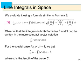 5454
Line Integrals in Space
We evaluate it using a formula similar to Formula 3:
Observe that the integrals in both Formulas 3 and 9 can be
written in the more compact vector notation
For the special case f(x, y, z) = 1, we get
where L is the length of the curve C.
 
