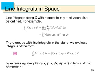 5555
Line Integrals in Space
Line integrals along C with respect to x, y, and z can also
be defined. For example,
Therefore, as with line integrals in the plane, we evaluate
integrals of the form
by expressing everything (x, y, z, dx, dy, dz) in terms of the
parameter t.
 