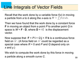 5959
Line Integrals of Vector Fields
Recall that the work done by a variable force f(x) in moving
a particle from a to b along the x-axis is
Then we have found that the work done by a constant force
F in moving an object from a point P to another point Q in
space is W = F  D, where D = is the displacement
vector.
Now suppose that F = P i + Q j + R k is a continuous force
field on . (A force field on could be regarded as a
special case where R = 0 and P and Q depend only on
x and y.)
We wish to compute the work done by this force in moving
a particle along a smooth curve C.
 