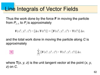 6262
Line Integrals of Vector Fields
Thus the work done by the force F in moving the particle
from Pi–1 to Pi is approximately
and the total work done in moving the particle along C is
approximately
where T(x, y, z) is the unit tangent vector at the point (x, y,
z) on C.
 