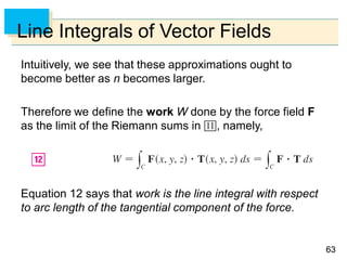 6363
Line Integrals of Vector Fields
Intuitively, we see that these approximations ought to
become better as n becomes larger.
Therefore we define the work W done by the force field F
as the limit of the Riemann sums in , namely,
Equation 12 says that work is the line integral with respect
to arc length of the tangential component of the force.
 