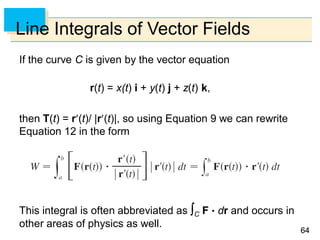 6464
Line Integrals of Vector Fields
If the curve C is given by the vector equation
r(t) = x(t) i + y(t) j + z(t) k,
then T(t) = r(t)/ |r(t)|, so using Equation 9 we can rewrite
Equation 12 in the form
This integral is often abbreviated as C F  dr and occurs in
other areas of physics as well.
 
